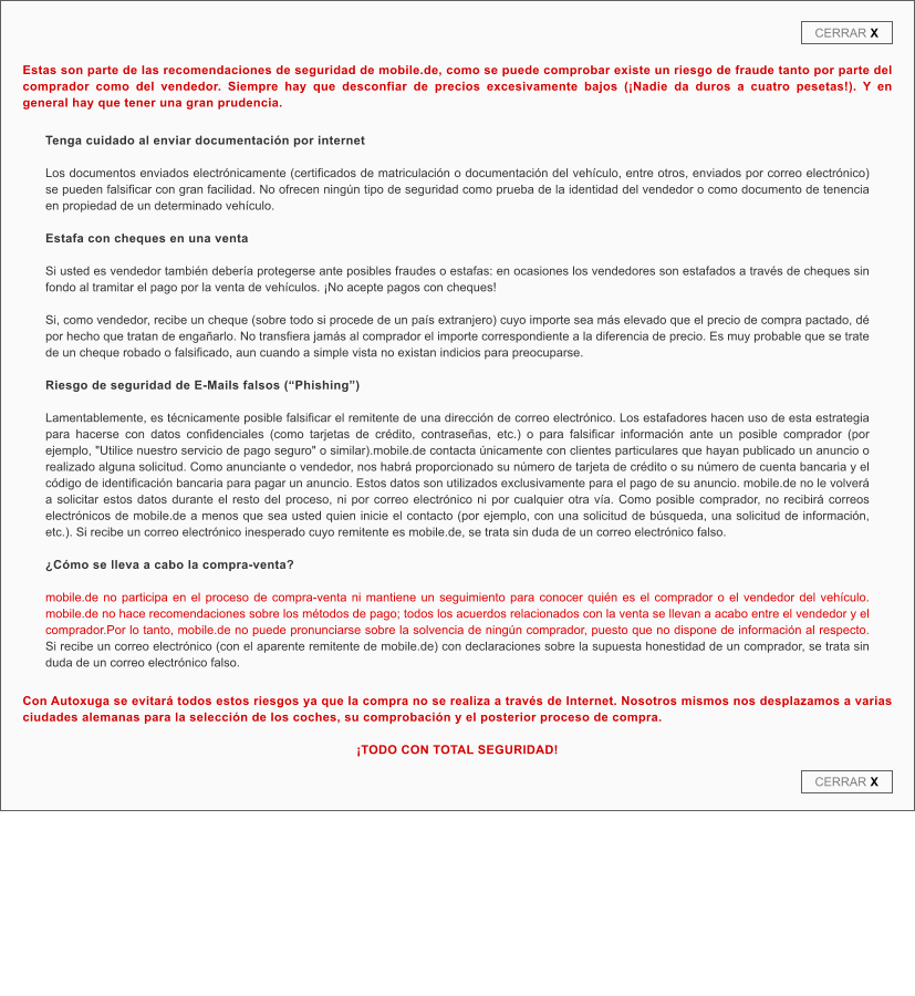 Tenga cuidado al enviar documentacin por internet  Los documentos enviados electrnicamente (certificados de matriculacin o documentacin del vehculo, entre otros, enviados por correo electrnico) se pueden falsificar con gran facilidad. No ofrecen ningn tipo de seguridad como prueba de la identidad del vendedor o como documento de tenencia en propiedad de un determinado vehculo.  Estafa con cheques en una venta  Si usted es vendedor tambin debera protegerse ante posibles fraudes o estafas: en ocasiones los vendedores son estafados a travs de cheques sin fondo al tramitar el pago por la venta de vehculos. No acepte pagos con cheques!  Si, como vendedor, recibe un cheque (sobre todo si procede de un pas extranjero) cuyo importe sea ms elevado que el precio de compra pactado, d por hecho que tratan de engaarlo. No transfiera jams al comprador el importe correspondiente a la diferencia de precio. Es muy probable que se trate de un cheque robado o falsificado, aun cuando a simple vista no existan indicios para preocuparse.  Riesgo de seguridad de E-Mails falsos (Phishing)  Lamentablemente, es tcnicamente posible falsificar el remitente de una direccin de correo electrnico. Los estafadores hacen uso de esta estrategia para hacerse con datos confidenciales (como tarjetas de crdito, contraseas, etc.) o para falsificar informacin ante un posible comprador (por ejemplo, "Utilice nuestro servicio de pago seguro" o similar).mobile.de contacta nicamente con clientes particulares que hayan publicado un anuncio o realizado alguna solicitud. Como anunciante o vendedor, nos habr proporcionado su nmero de tarjeta de crdito o su nmero de cuenta bancaria y el cdigo de identificacin bancaria para pagar un anuncio. Estos datos son utilizados exclusivamente para el pago de su anuncio. mobile.de no le volver a solicitar estos datos durante el resto del proceso, ni por correo electrnico ni por cualquier otra va. Como posible comprador, no recibir correos electrnicos de mobile.de a menos que sea usted quien inicie el contacto (por ejemplo, con una solicitud de bsqueda, una solicitud de informacin, etc.). Si recibe un correo electrnico inesperado cuyo remitente es mobile.de, se trata sin duda de un correo electrnico falso.  Cmo se lleva a cabo la compra-venta?  mobile.de no participa en el proceso de compra-venta ni mantiene un seguimiento para conocer quin es el comprador o el vendedor del vehculo. mobile.de no hace recomendaciones sobre los mtodos de pago; todos los acuerdos relacionados con la venta se llevan a acabo entre el vendedor y el comprador.Por lo tanto, mobile.de no puede pronunciarse sobre la solvencia de ningn comprador, puesto que no dispone de informacin al respecto. Si recibe un correo electrnico (con el aparente remitente de mobile.de) con declaraciones sobre la supuesta honestidad de un comprador, se trata sin duda de un correo electrnico falso.  Estas son parte de las recomendaciones de seguridad de mobile.de, como se puede comprobar existe un riesgo de fraude tanto por parte del comprador como del vendedor. Siempre hay que desconfiar de precios excesivamente bajos (Nadie da duros a cuatro pesetas!). Y en general hay que tener una gran prudencia.  Con Autoxuga se evitar todos estos riesgos ya que la compra no se realiza a travs de Internet. Nosotros mismos nos desplazamos a varias ciudades alemanas para la seleccin de los coches, su comprobacin y el posterior proceso de compra.   TODO CON TOTAL SEGURIDAD!  CERRAR X CERRAR X