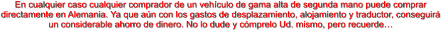 En cualquier caso cualquier comprador de un vehculo de gama alta de segunda mano puede comprar directamente en Alemania. Ya que an con los gastos de desplazamiento, alojamiento y traductor, conseguir un considerable ahorro de dinero. No lo dude y cmprelo Ud. mismo, pero recuerde