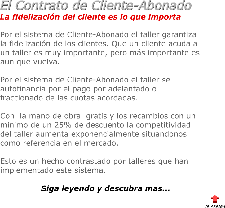 La fidelizacin del cliente es lo que importa El Contrato de Cliente-Abonado Por el sistema de Cliente-Abonado el taller garantiza la fidelizacin de los clientes. Que un cliente acuda a un taller es muy importante, pero ms importante es aun que vuelva.  Por el sistema de Cliente-Abonado el taller se autofinancia por el pago por adelantado o fraccionado de las cuotas acordadas.  Con  la mano de obra  gratis y los recambios con un minimo de un 25% de descuento la competitividad del taller aumenta exponencialmente situandonos como referencia en el mercado.  Esto es un hecho contrastado por talleres que han implementado este sistema.    Siga leyendo y descubra mas... IR ARRIBA